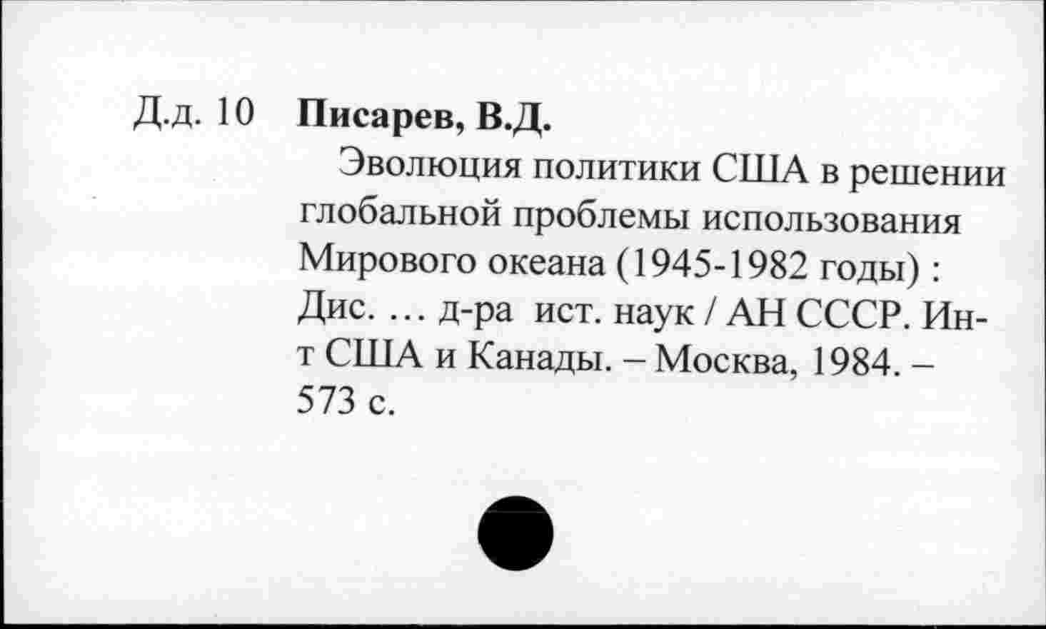 ﻿Д.д. 10 Писарев, В.Д.
Эволюция политики США в решении глобальной проблемы использования Мирового океана (1945-1982 годы) : Дис. ... д-ра ист. наук / АН СССР. Ин-т США и Канады. - Москва, 1984. -573 с.